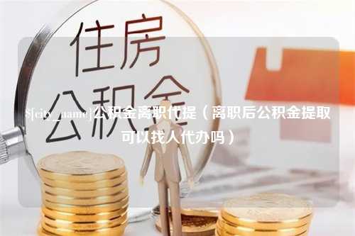 敦煌公积金离职代提（离职后公积金提取可以找人代办吗）